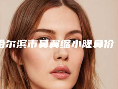 哈尔滨市鼻翼缩小隆鼻价格表(费用)人气项目医生资料分享-哈尔滨市鼻翼缩小隆鼻美容医院价格