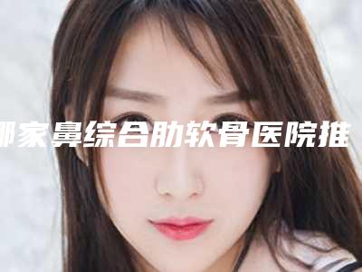 哪家鼻综合肋软骨医院推荐:鼻综合肋软骨医院top30榜单公开