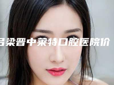 吕梁晋中莱特口腔医院价格(价目)强势曝光附美牙贴面案例