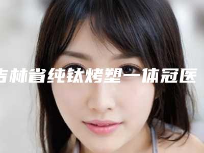 吉林省纯钛烤塑一体冠医院在榜清单第一名单今日爆(白山市欣美口腔诊所打造技术口碑王牌)