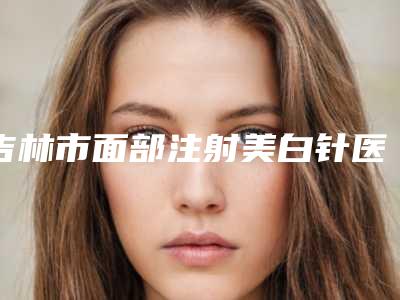 吉林市面部注射美白针医院综合实力top10口碑排行榜花落谁家(吉林市面部注射美白针整形医院)