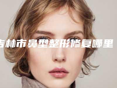 吉林市鼻型整形修复哪里整形医院好(吉林市昌邑区江城孟红岩医疗美容门诊部稳居前三)