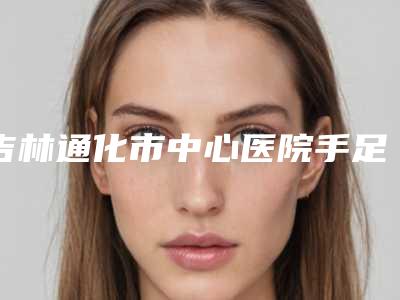 吉林通化市中心医院手足显微烧伤整形外科价目表新版附右耳畸形治疗案例