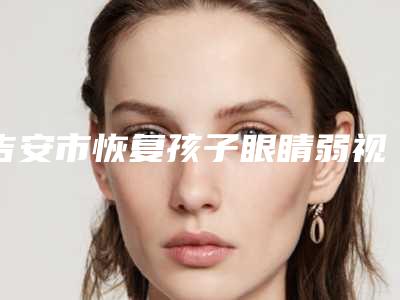 吉安市恢复孩子眼睛弱视医院在榜清单一文简述-吉安市协和整形医疗机构