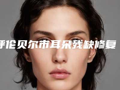 呼伦贝尔市耳朵残缺修复医院在榜名单前十强哪家性价比高-呼伦贝尔市耳朵残缺修复整形医院