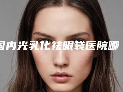 国内光乳化祛眼袋医院哪家强:光乳化祛眼袋医院综合实力top50强优先公布