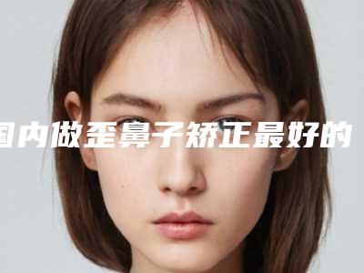 国内做歪鼻子矫正最好的整容医院是哪家:做歪鼻子矫正医院top50强口碑机构名单