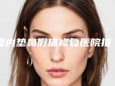 国内垫鼻假体修复医院推荐:垫鼻假体修复医院top50强优先发布