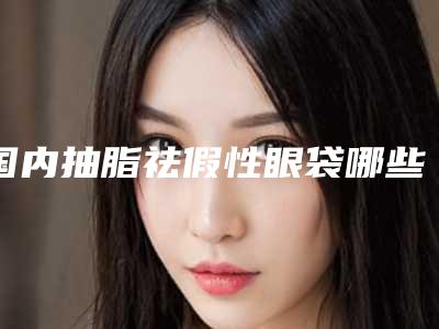 国内抽脂祛假性眼袋哪些医院好:抽脂祛假性眼袋医院前50位都是好口碑医