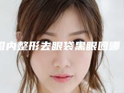 国内整形去眼袋黑眼圈哪些医院好:整形去眼袋黑眼圈医院top50强名单必看
