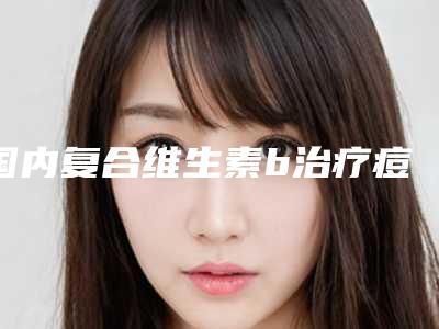 国内复合维生素b治疗痘痘出名的整形医生：复合维生素b治疗痘痘医生top50强你了解多少