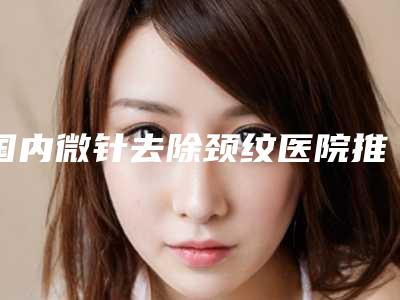 国内微针去除颈纹医院推荐：微针去除颈纹医院50强名单重磅更新