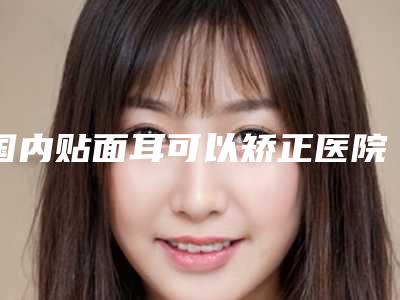国内贴面耳可以矫正医院推荐：贴面耳可以矫正医院top50强哪家口碑比较好