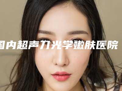 国内超声刀光学嫩肤医院排行榜:超声刀光学嫩肤医院前50名加加加