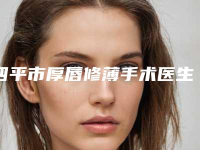 四平市厚唇修薄手术医生排行top10强权威之选-金兴医生齐刷刷上榜