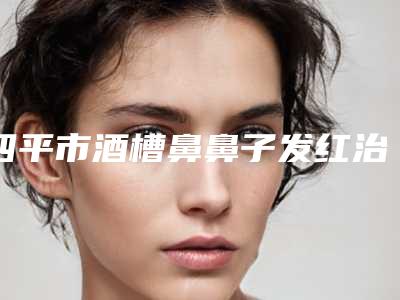 四平市酒槽鼻鼻子发红治疗价格(收费标准)超人气项目全面一览（四平市酒槽鼻鼻子发红治疗价格表分析）