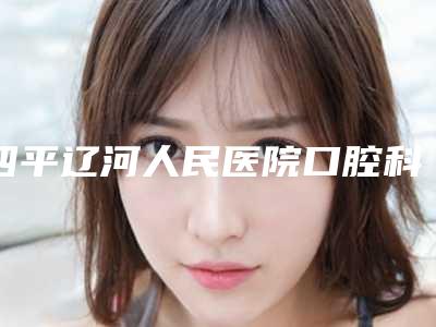 四平辽河人民医院口腔科价格(收费标准)2025版全新公开