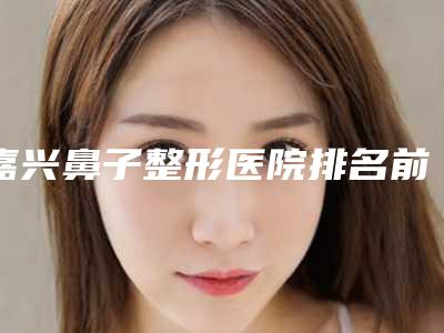 嘉兴鼻子整形医院排名前十位,嘉兴鼻子整形医院哪家好?前十名权威推荐!