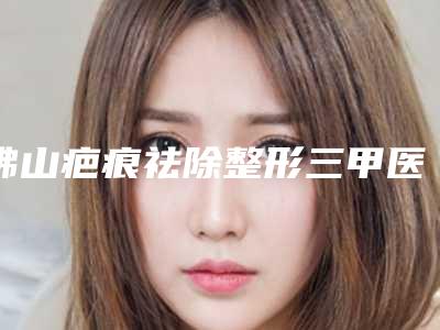 佛山疤痕祛除整形三甲医院哪个更专业?