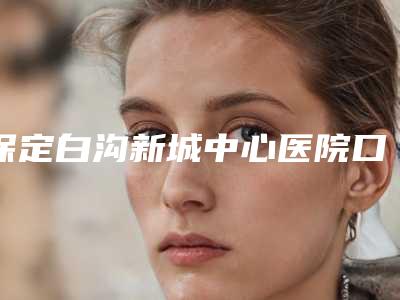 保定白沟新城中心医院口腔科2025价格表(收费标准)在线公示-根管治疗根尖孔11430-18059元