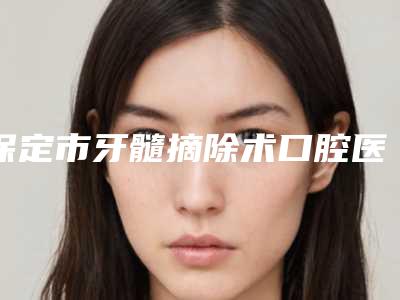 保定市牙髓摘除术口腔医生上榜名单top10值得选-保定市牙髓摘除术医生价格优惠即可了解