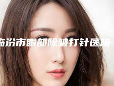 临汾市眼部除皱打针医院排行前十名整理大盘点(临汾市眼部除皱打针整形医院)