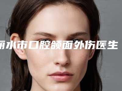 丽水市口腔颌面外伤医生排行前十佳汇总-丽水市吴胜林口腔医生