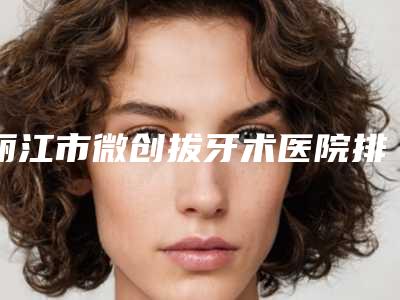 丽江市微创拔牙术医院排名榜top10强哪个技术棒(丽江佳齿口腔诊所家家实力超群)