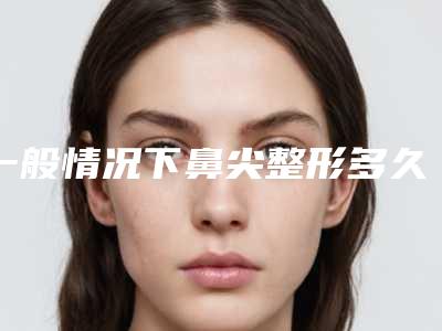 一般情况下鼻尖整形多久才恢复呢(一般情况下鼻尖整形多久才恢复呢视频)