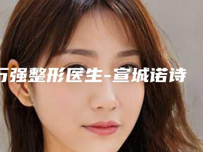 万强整形医生-宣城诺诗雅医疗美容门诊部万强医师收费价格表和案例风格在线解析
