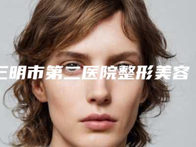 三明市第二医院整形美容科隆鼻假体整形手术科普+坐诊医生信息-附整形价目表