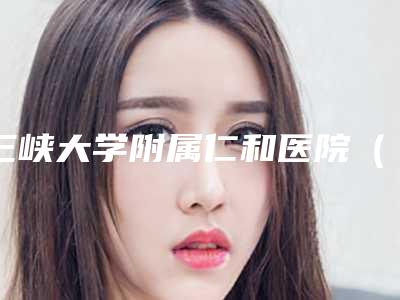 三峡大学附属仁和医院(口腔科)好不好-价格(费用)清单感恩巨献