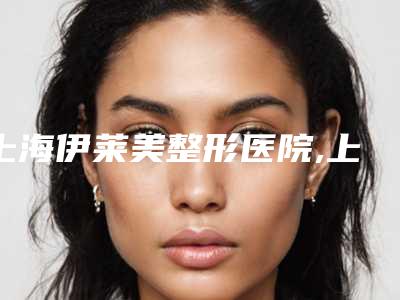 上海伊莱美整形医院,上海郡颜医美(品牌连锁)实力战PK开始对抗一战高下