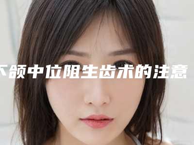 下颌中位阻生齿术的注意事项有哪些可维持多久