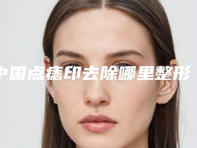 中国点痣印去除哪里整形医院好：点痣印去除医院top50强全新大盘点