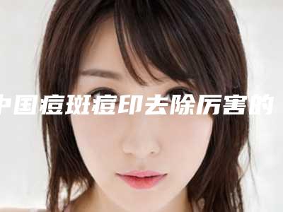中国痘斑痘印去除厉害的医生:痘斑痘印去除医生前50医美一览