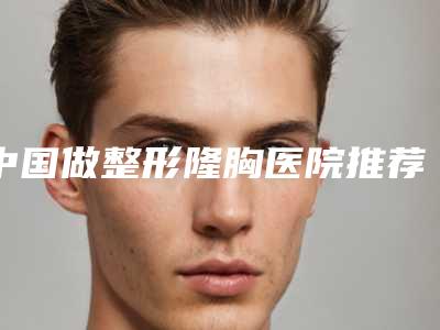 中国做整形隆胸医院推荐：做整形隆胸医院top50正规的排前院长
