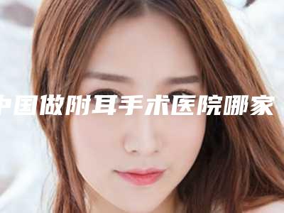 中国做附耳手术医院哪家好:做附耳手术医院前50位全新介绍