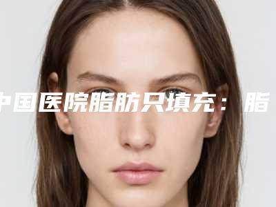 中国医院脂肪只填充:脂肪只填充医院前50评选结果公布