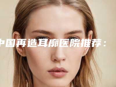 中国再造耳廓医院推荐：再造耳廓医院前50强为您精选