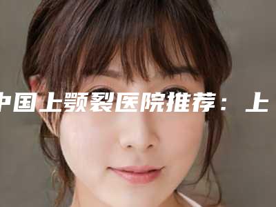 中国上颚裂医院推荐:上颚裂医院top50强网友盛赞