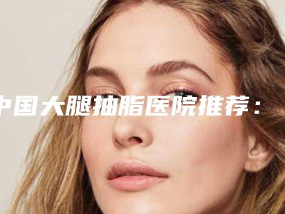 中国大腿抽脂医院推荐:大腿抽脂医院前50位经验分享