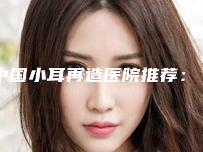 中国小耳再造医院推荐:小耳再造医院前50位跟踪公布