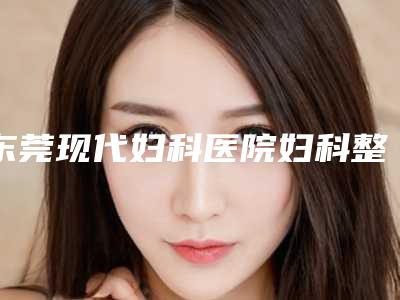 东莞现代妇科医院妇科整形与东莞浩然医疗美容门诊部实力在线PK