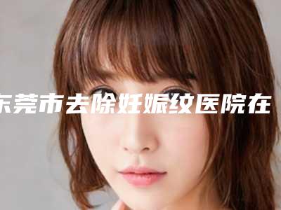 东莞市去除妊娠纹医院在榜名单前十名提前公布一览(东莞市去除妊娠纹整形医院)