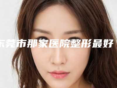 东莞市那家医院整形最好(东莞时光医疗整形美容医院省内人气高)