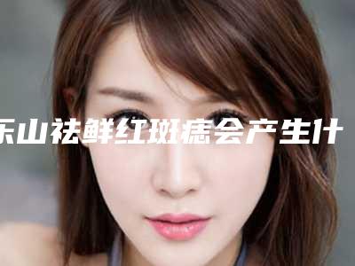 乐山祛鲜红斑痣会产生什么坏处