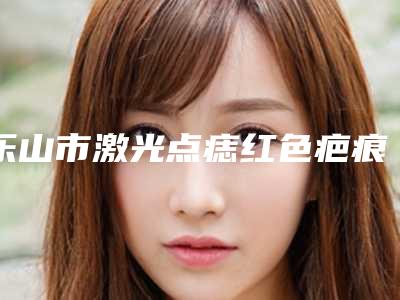 乐山市激光点痣红色疤痕去除医院在榜清单全面汇总-乐山市经纬医学美容整形外科诊所