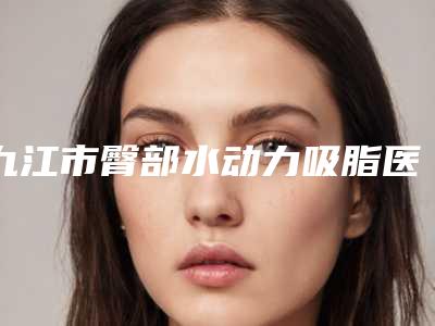 九江市臀部水动力吸脂医生排行前十佳哪个权威(詹志明医生都在口碑好的医院坐诊)