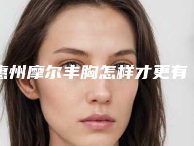 惠州摩尔丰胸怎样才更有效_惠州摩尔丰胸后怎样保养效果好呢
